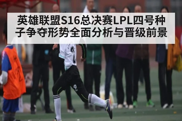 英雄联盟S16总决赛LPL四号种子争夺形势全面分析与晋级前景